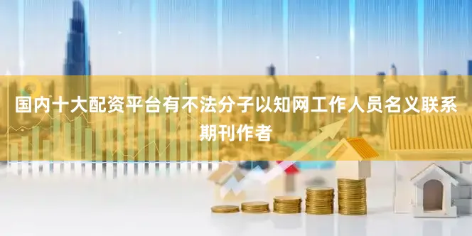 国内十大配资平台有不法分子以知网工作人员名义联系期刊作者
