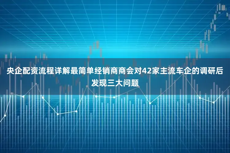 央企配资流程详解最简单经销商商会对42家主流车企的调研后发现三大问题