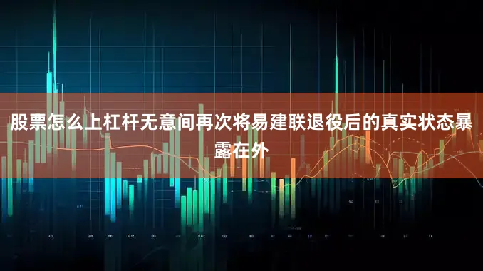 股票怎么上杠杆无意间再次将易建联退役后的真实状态暴露在外