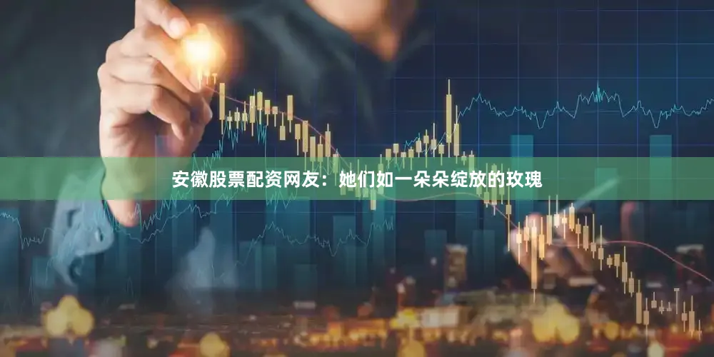 安徽股票配资网友：她们如一朵朵绽放的玫瑰