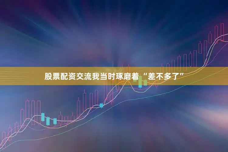 股票配资交流我当时琢磨着 “差不多了”
