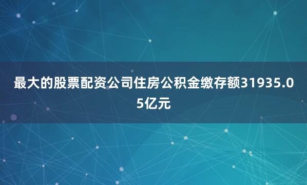 最大的股票配资公司住房公积金缴存额31935.05亿元