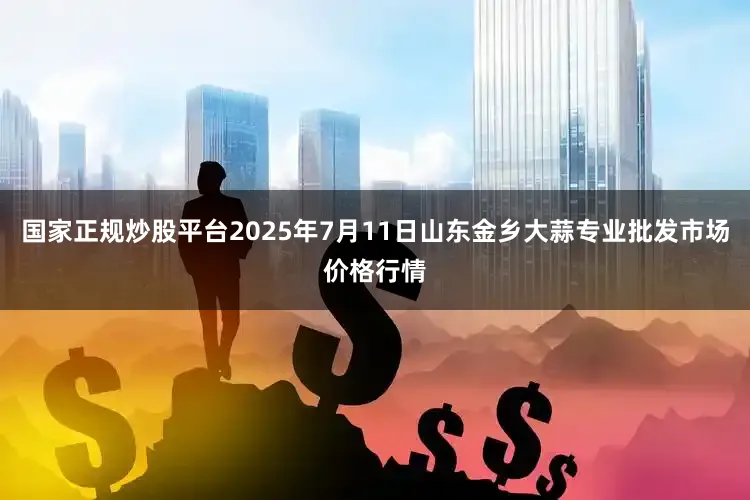 国家正规炒股平台2025年7月11日山东金乡大蒜专业批发市场价格行情