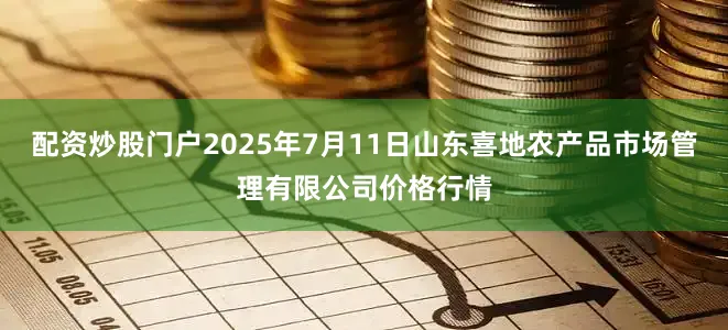 配资炒股门户2025年7月11日山东喜地农产品市场管理有限公司价格行情