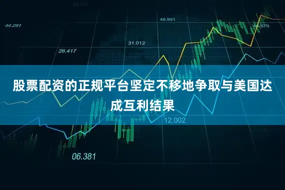 股票配资的正规平台坚定不移地争取与美国达成互利结果