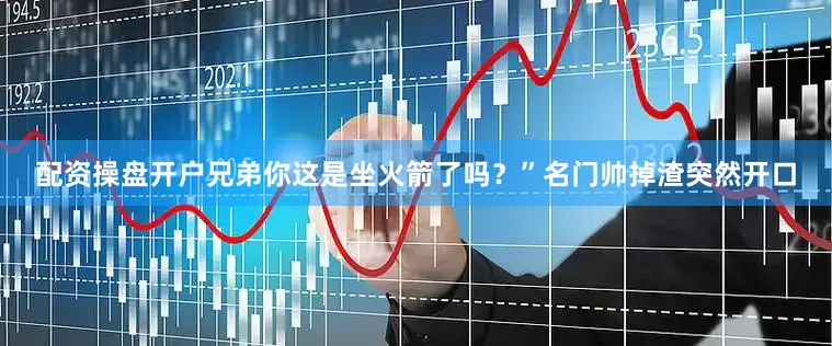 配资操盘开户兄弟你这是坐火箭了吗？”名门帅掉渣突然开口
