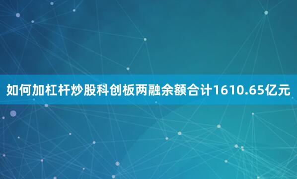 如何加杠杆炒股科创板两融余额合计1610.65亿元