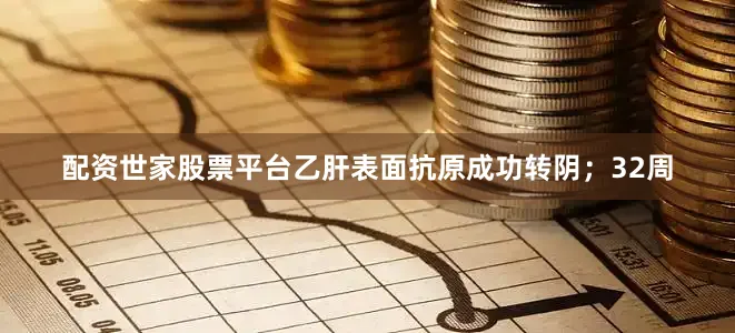 配资世家股票平台乙肝表面抗原成功转阴；32周