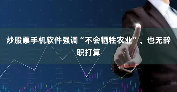 炒股票手机软件强调“不会牺牲农业”、也无辞职打算