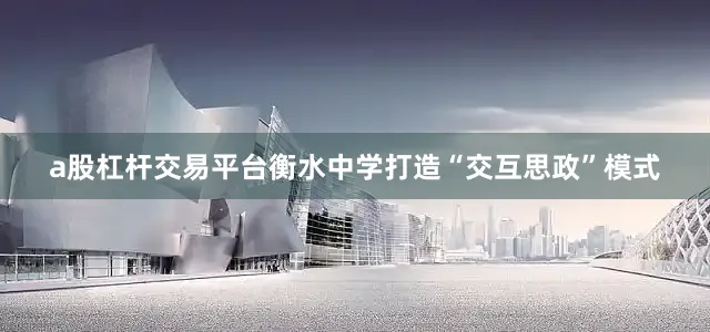 a股杠杆交易平台衡水中学打造“交互思政”模式