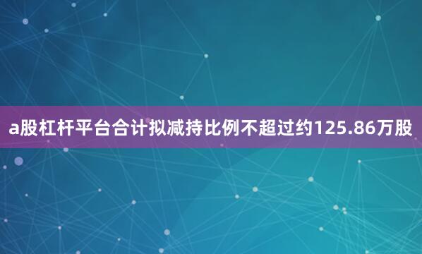 a股杠杆平台合计拟减持比例不超过约125.86万股
