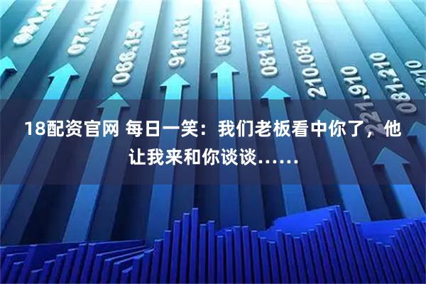 18配资官网 每日一笑：我们老板看中你了，他让我来和你谈谈……