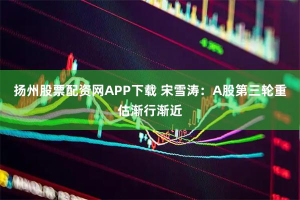 扬州股票配资网APP下载 宋雪涛：A股第三轮重估渐行渐近
