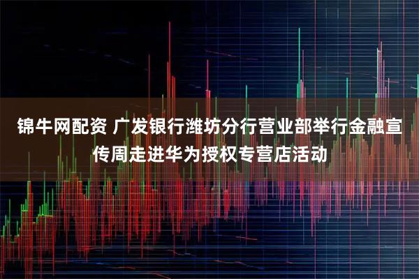 锦牛网配资 广发银行潍坊分行营业部举行金融宣传周走进华为授权专营店活动