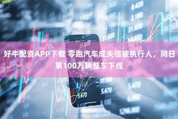 好牛配资APP下载 零跑汽车成失信被执行人，同日第100万辆整车下线