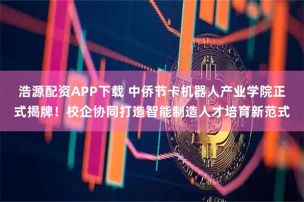 浩源配资APP下载 中侨节卡机器人产业学院正式揭牌！校企协同打造智能制造人才培育新范式