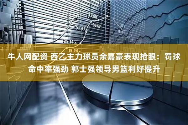 牛人网配资 西乙主力球员余嘉豪表现抢眼：罚球命中率强劲 郭士强领导男篮利好提升