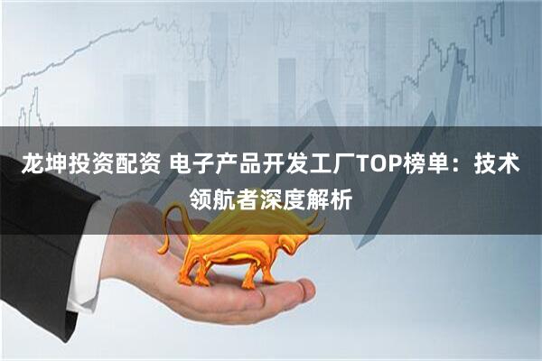 龙坤投资配资 电子产品开发工厂TOP榜单：技术领航者深度解析