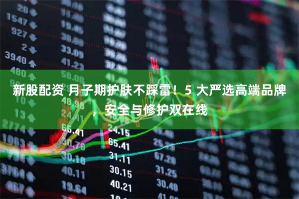 新股配资 月子期护肤不踩雷！5 大严选高端品牌，安全与修护双在线