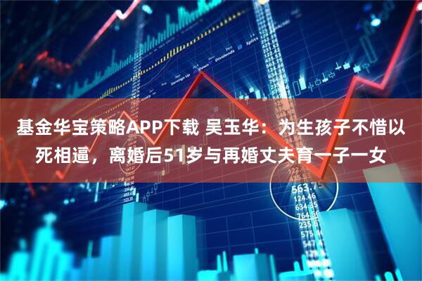 基金华宝策略APP下载 吴玉华：为生孩子不惜以死相逼，离婚后51岁与再婚丈夫育一子一女