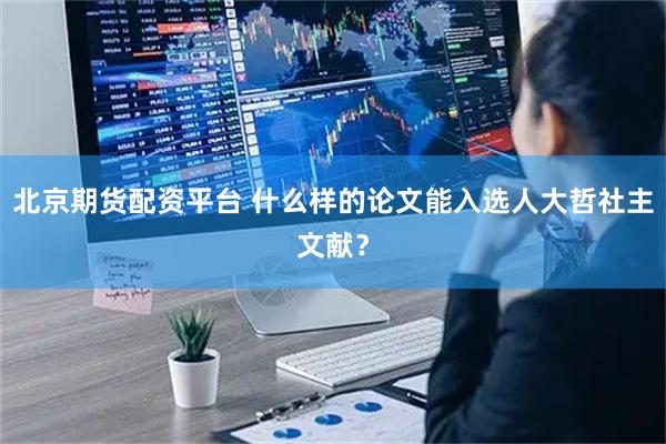 北京期货配资平台 什么样的论文能入选人大哲社主文献？