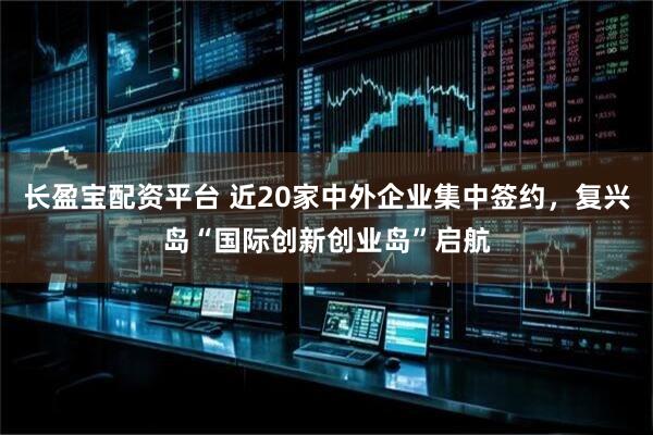 长盈宝配资平台 近20家中外企业集中签约，复兴岛“国际创新创业岛”启航