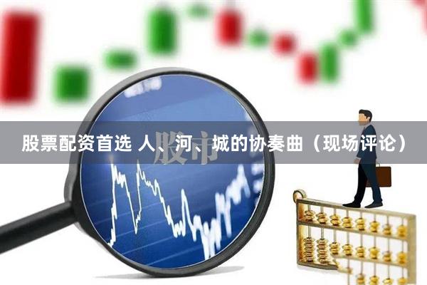 股票配资首选 人、河、城的协奏曲（现场评论）