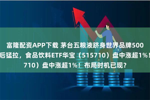 富隆配资APP下载 茅台五粮液跻身世界品牌500强前列！白酒午后猛拉，食品饮料ETF华宝（515710）盘中涨超1%！布局时机已现？
