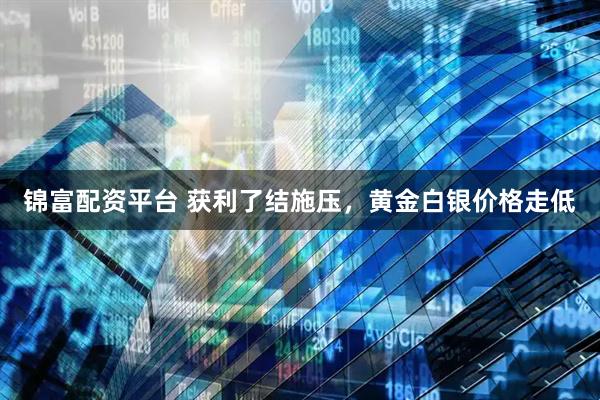 锦富配资平台 获利了结施压，黄金白银价格走低