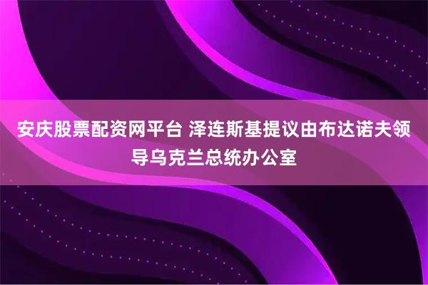安庆股票配资网平台 泽连斯基提议由布达诺夫领导乌克兰总统办公室