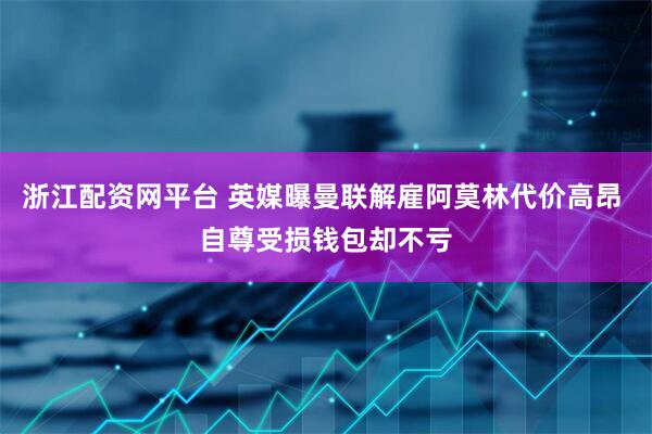 浙江配资网平台 英媒曝曼联解雇阿莫林代价高昂 自尊受损钱包却不亏