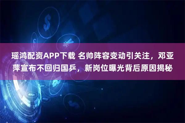 瑶鸿配资APP下载 名帅阵容变动引关注，邓亚萍宣布不回归国乒，新岗位曝光背后原因揭秘