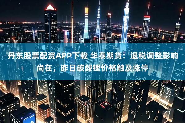 丹东股票配资APP下载 华泰期货：退税调整影响尚在，昨日碳酸锂价格触及涨停