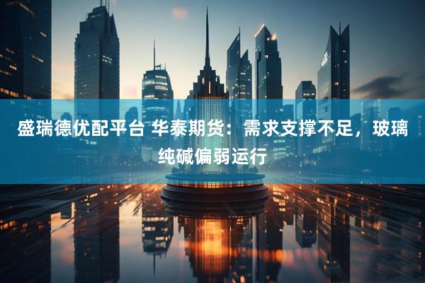 盛瑞德优配平台 华泰期货：需求支撑不足，玻璃纯碱偏弱运行