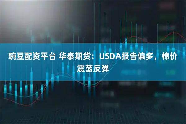 豌豆配资平台 华泰期货：USDA报告偏多，棉价震荡反弹