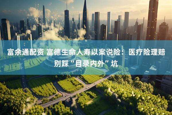 富余通配资 富德生命人寿以案说险：医疗险理赔别踩“目录内外”坑