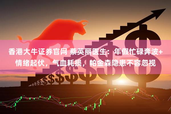 香港大牛证券官网 蔡英丽医生：年假忙碌奔波+情绪起伏，气血耗损，帕金森隐患不容忽视