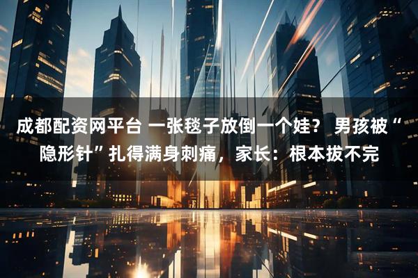 成都配资网平台 一张毯子放倒一个娃？ 男孩被“隐形针”扎得满身刺痛，家长：根本拔不完